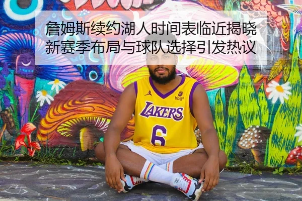 詹姆斯续约湖人时间表临近揭晓 新赛季布局与球队选择引发热议（CCTV-5+）